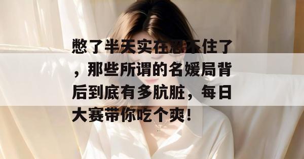 憋了半天实在忍不住了，那些所谓的名媛局背后到底有多肮脏，每日大赛带你吃个爽！  第1张