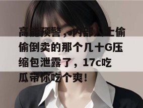 高能预警，内部人士偷偷倒卖的那个几十G压缩包泄露了，17c吃瓜带你吃个爽！