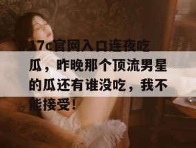 17c官网入口连夜吃瓜，昨晚那个顶流男星的瓜还有谁没吃，我不能接受！