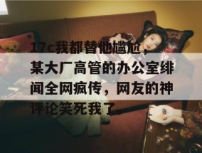 17c我都替他尴尬，某大厂高管的办公室绯闻全网疯传，网友的神评论笑死我了。