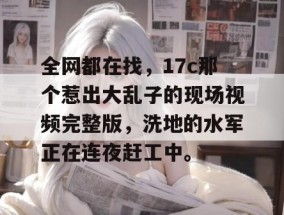全网都在找，17c那个惹出大乱子的现场视频完整版，洗地的水军正在连夜赶工中。