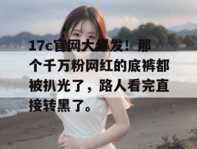 17c官网大爆发！那个千万粉网红的底裤都被扒光了，路人看完直接转黑了。