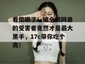 看傻眼了！被全网网暴的受害者竟然才是最大黑手，17c带你吃个爽！