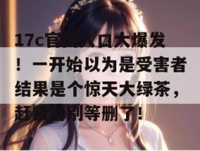 17c官网入口大爆发！一开始以为是受害者结果是个惊天大绿茶，赶紧看别等删了！