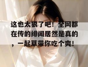 这也太狠了吧！全网都在传的绯闻居然是真的，一起草带你吃个爽！
