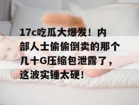 17c吃瓜大爆发！内部人士偷偷倒卖的那个几十G压缩包泄露了，这波实锤太硬！