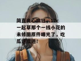 简直丧心病狂，17c一起草那个一线小花的未修图原件曝光了，吃瓜速度进！