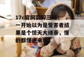 17c官网震碎三观！一开始以为是受害者结果是个惊天大绿茶，懂的都懂速来拿。