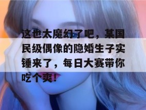 这也太魔幻了吧，某国民级偶像的隐婚生子实锤来了，每日大赛带你吃个爽！
