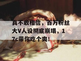 真不敢相信，百万粉丝大V人设彻底崩塌，17c带你吃个爽！