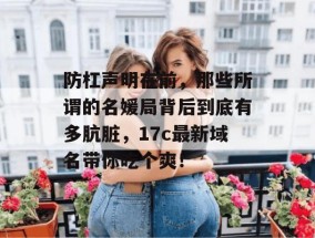 防杠声明在前，那些所谓的名媛局背后到底有多肮脏，17c最新域名带你吃个爽！