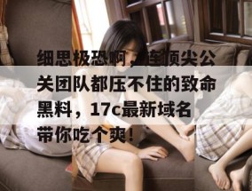 细思极恐啊，连顶尖公关团队都压不住的致命黑料，17c最新域名带你吃个爽！