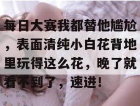 每日大赛我都替他尴尬，表面清纯小白花背地里玩得这么花，晚了就看不到了，速进！