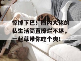惊掉下巴！圈内大佬的私生活简直糜烂不堪，一起草带你吃个爽！
