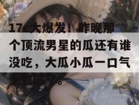 17c大爆发！昨晚那个顶流男星的瓜还有谁没吃，大瓜小瓜一口气全包圆了。