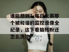 谁能想到？每日大赛那个被和谐的监控录像全纪录，这下看脑残粉还怎么洗地！