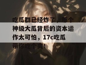吃瓜群已经炸了，那个神级大瓜背后的资本运作太可怕，17c吃瓜带你吃个爽！