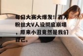 每日大赛大爆发！百万粉丝大V人设彻底崩塌，原来小丑竟然是我们自己。