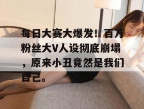 每日大赛大爆发！百万粉丝大V人设彻底崩塌，原来小丑竟然是我们自己。