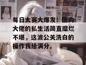 每日大赛大爆发！圈内大佬的私生活简直糜烂不堪，这波公关洗白的操作我给满分。