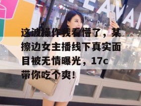 这波操作我看懵了，某擦边女主播线下真实面目被无情曝光，17c带你吃个爽！