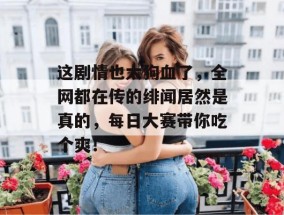 这剧情也太狗血了，全网都在传的绯闻居然是真的，每日大赛带你吃个爽！