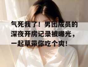 气死我了！男团成员的深夜开房记录被曝光，一起草带你吃个爽！
