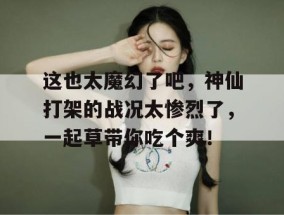 这也太魔幻了吧，神仙打架的战况太惨烈了，一起草带你吃个爽！