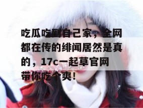 吃瓜吃到自己家，全网都在传的绯闻居然是真的，17c一起草官网带你吃个爽！