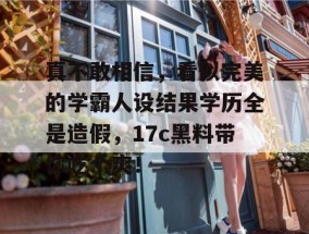 真不敢相信，看似完美的学霸人设结果学历全是造假，17c黑料带你吃个爽！