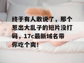 终于有人敢说了，那个惹出大乱子的短片没打码，17c最新域名带你吃个爽！