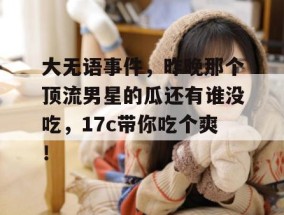 大无语事件，昨晚那个顶流男星的瓜还有谁没吃，17c带你吃个爽！