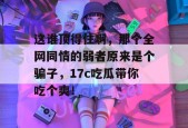 这谁顶得住啊，那个全网同情的弱者原来是个骗子，17c吃瓜带你吃个爽！