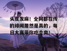 头皮发麻！全网都在传的绯闻居然是真的，每日大赛带你吃个爽！