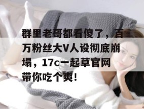 群里老哥都看傻了，百万粉丝大V人设彻底崩塌，17c一起草官网带你吃个爽！