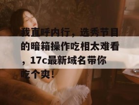 我直呼内行，选秀节目的暗箱操作吃相太难看，17c最新域名带你吃个爽！