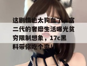 这剧情也太狗血了，富二代的奢靡生活曝光贫穷限制想象，17c黑料带你吃个爽！