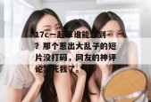 17c一起草谁能想到？那个惹出大乱子的短片没打码，网友的神评论笑死我了。