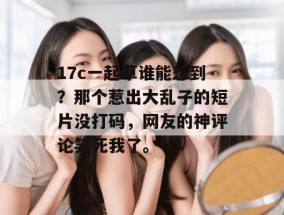 17c一起草谁能想到？那个惹出大乱子的短片没打码，网友的神评论笑死我了。