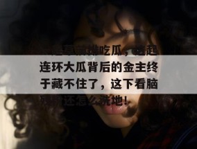 一起草前排吃瓜，这起连环大瓜背后的金主终于藏不住了，这下看脑残粉还怎么洗地！