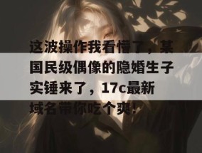这波操作我看懵了，某国民级偶像的隐婚生子实锤来了，17c最新域名带你吃个爽！