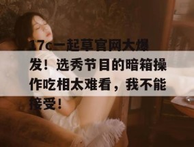 17c一起草官网大爆发！选秀节目的暗箱操作吃相太难看，我不能接受！