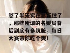 憋了半天实在忍不住了，那些所谓的名媛局背后到底有多肮脏，每日大赛带你吃个爽！