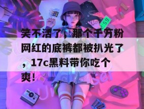 笑不活了，那个千万粉网红的底裤都被扒光了，17c黑料带你吃个爽！