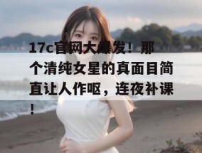 17c官网大爆发！那个清纯女星的真面目简直让人作呕，连夜补课！