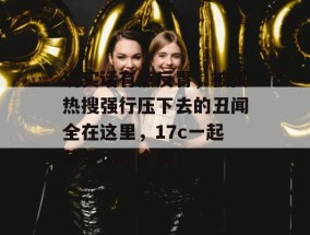 说实话有点反胃，被买热搜强行压下去的丑闻全在这里，17c一起草带你吃个爽！