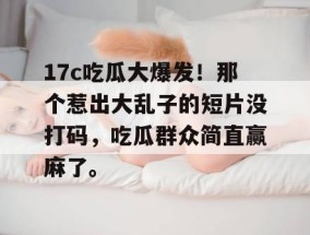17c吃瓜大爆发！那个惹出大乱子的短片没打码，吃瓜群众简直赢麻了。