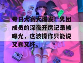 每日大赛大爆发！男团成员的深夜开房记录被曝光，这波操作只能说又蠢又坏。