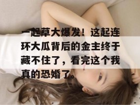 一起草大爆发！这起连环大瓜背后的金主终于藏不住了，看完这个我真的恐婚了。