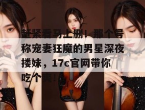 赶紧看马上删！那个号称宠妻狂魔的男星深夜搂妹，17c官网带你吃个爽！